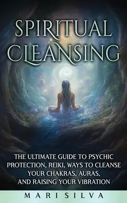 Spirituális tisztítás: A pszichikai védelem, a reiki, a csakrák tisztításának módjai, az aurák és a rezgésszint emelése végső útmutatója. - Spiritual Cleansing: The Ultimate Guide to Psychic Protection, Reiki, Ways to Cleanse Your Chakras, Auras, and Raising Your Vibration