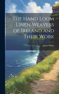 The Hand Loom Linen Weavers of Ireland and Their Work (Írország kézi szövőszéki vászonszövői és munkájuk) - The Hand Loom Linen Weavers of Ireland and Their Work