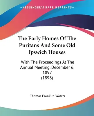 A puritánok korai otthonai és néhány régi ipswichi ház: Az 1897. december 6-i éves ülésen elhangzottakkal. - The Early Homes Of The Puritans And Some Old Ipswich Houses: With The Proceedings At The Annual Meeting, December 6, 1897