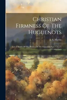 A hugenották keresztény szilárdsága: És a canterburyi francia menekült egyház történetének vázlata - Christian Firmness Of The Huguenots: And A Sketch Of The History Of The French Refugee Church Of Canterbury