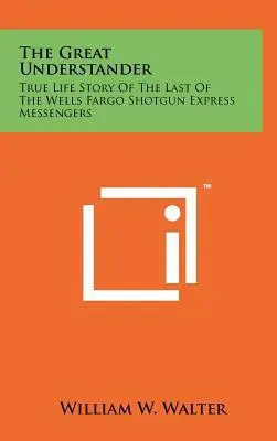 A nagy megértő: Az utolsó Wells Fargo Shotgun Expressz hírvivő igaz története - The Great Understander: True Life Story Of The Last Of The Wells Fargo Shotgun Express Messengers