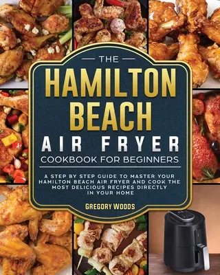 A Hamilton Beach Air Fryer szakácskönyve kezdőknek: Lépésről lépésre útmutató a Hamilton Beach Air Fryer elsajátításához és a legfinomabb receptek elkészítéséhez - The Hamilton Beach Air Fryer Cookbook For Beginners: A step by step guide to master your Hamilton Beach Air Fryer and cook the most delicious recipes