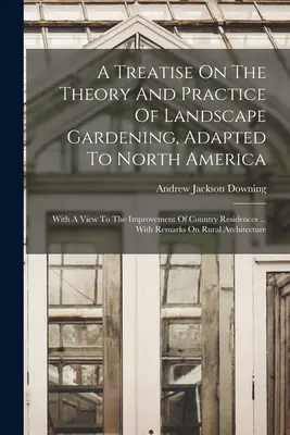 A Treatise On The Theory and Practice of Landscape Gardening, Adapted to North America: A vidéki lakóházak javításának szem előtt tartásával ... With - A Treatise On The Theory And Practice Of Landscape Gardening, Adapted To North America: With A View To The Improvement Of Country Residences ... With