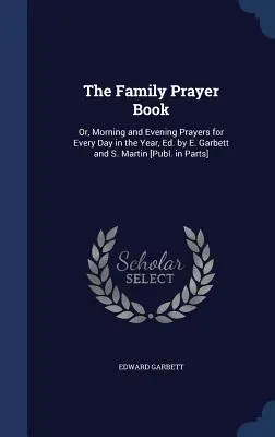 A családi imakönyv: Or, Morning and Evening Prayers for Every Day for the Year, Ed. by E. Garbett and S. Martin [Publ. in Parts]. - The Family Prayer Book: Or, Morning and Evening Prayers for Every Day in the Year, Ed. by E. Garbett and S. Martin [Publ. in Parts]