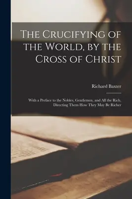 A világ megfeszítése Krisztus keresztje által: Előszóval a nemesekhez, urakhoz és minden gazdaghoz, melyben utasítja őket, hogyan lehetnek gazdagabbak. - The Crucifying of the World, by the Cross of Christ: With a Preface to the Nobles, Gentlemen, and All the Rich, Directing Them How They May Be Richer