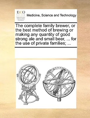 The Complete Family Brewer, or the Best Method of Brewing or Making Any Quantity of Good Strong Ale and Small Beer, ... for the Use of Private Family - The Complete Family Brewer, or the Best Method of Brewing or Making Any Quantity of Good Strong Ale and Small Beer, ... for the Use of Private Familie