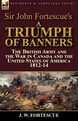 Sir John Fortescue: A zászlók diadala: a brit hadsereg és a háború Kanadában és az Amerikai Egyesült Államokban 1812-14. - Sir John Fortescue's A Triumph of Banners: the British Army and the War in Canada and the United States of America 1812-14