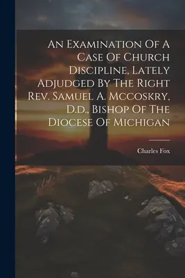 Egy egyházfegyelmi ügy vizsgálata, amelyet a közelmúltban Samuel A. Mccoskry, D.D., a michigani egyházmegye püspöke ítélt el. - An Examination Of A Case Of Church Discipline, Lately Adjudged By The Right Rev. Samuel A. Mccoskry, D.d., Bishop Of The Diocese Of Michigan