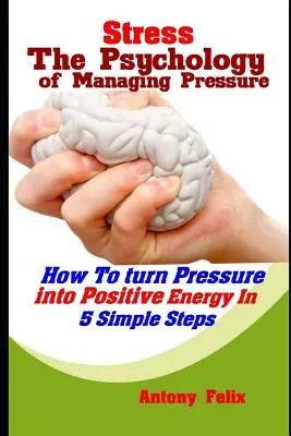 Stressz: Hogyan alakítsuk át a nyomást pozitív energiává 5 egyszerű lépésben? - Stress: The Psychology of Managing Pressure: How To turn Pressure into Positive Energy In 5 Simple Steps