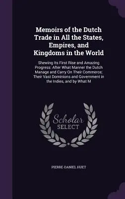 Memoirs of the Dutch Trade in All the States, Empires, and Kingdoms in the World: Az első felemelkedés és a csodálatos fejlődés bemutatása: Melyek után a hollandok - Memoirs of the Dutch Trade in All the States, Empires, and Kingdoms in the World: Shewing Its First Rise and Amazing Progress: After What Manner the D