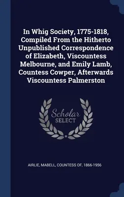 In Whig Society, 1775-1818, Compiled From the Hitherty Unpublished Correspondence of Elizabeth, Viscountess Melbourne, and Emily Lamb, Countess Cowper - In Whig Society, 1775-1818, Compiled From the Hitherto Unpublished Correspondence of Elizabeth, Viscountess Melbourne, and Emily Lamb, Countess Cowper