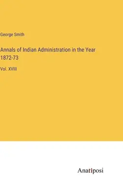 Az indiai közigazgatás évkönyvei az 1872-73. évben: XVIII. kötet - Annals of Indian Administration in the Year 1872-73: Vol. XVIII