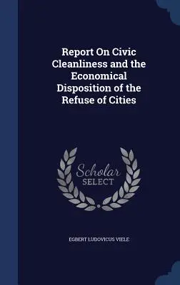 Jelentés a városi tisztaságról és a városok szemetének gazdaságos elhelyezéséről - Report On Civic Cleanliness and the Economical Disposition of the Refuse of Cities