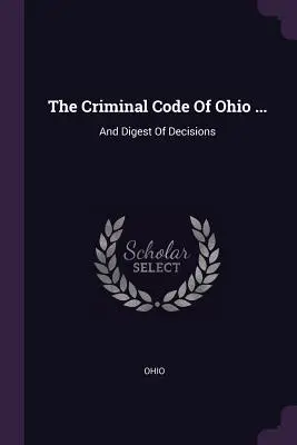 Ohio büntető törvénykönyve ...: And Digest Of Decisions - The Criminal Code Of Ohio ...: And Digest Of Decisions