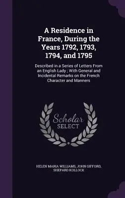 A Residence in France, During the Years 1792, 1793, 1794, and 1795: Egy angol hölgy leveleinek sorozatában leírva; általános és mellékes tudnivalókkal. - A Residence in France, During the Years 1792, 1793, 1794, and 1795: Described in a Series of Letters From an English Lady; With General and Incidental