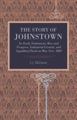 Johnstown története: A korai település, felemelkedés és fejlődés, ipari növekedés és az 1889. május 31-i szörnyű árvíz. - The Story of Johnstown: Its Early Settlement, Rise and Progress, Industrial Growth, and Appalling Flood on May 31st, 1889