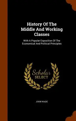 A közép- és munkásosztály története: A gazdasági és politikai elvek népszerű kifejtésével - History Of The Middle And Working Classes: With A Popular Exposition Of The Economical And Political Principles