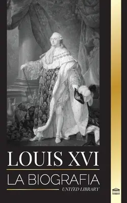 Louis XVI: La biografa del ltimo rey francs, la revolucin y la cada de la monarqua