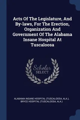 A törvényhozás törvényei és a Tuscaloosában lévő alabamai elmebetegek kórházának felállítására, szervezésére és kormányzására vonatkozó jogszabályok - Acts Of The Legislature, And By-laws, For The Erection, Organization And Government Of The Alabama Insane Hospital At Tuscaloosa