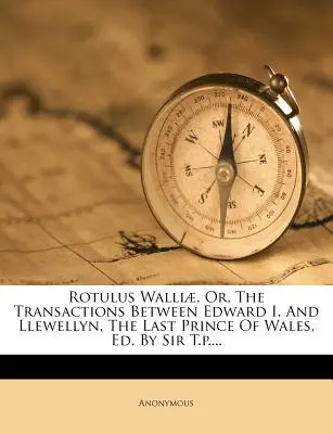 Rotulus Walli, Or, the Transactions Between Edward I. and Llewellyn, the Last Prince of Wales, Ed. by Sir T.P....