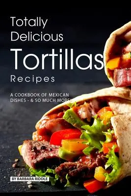 Teljesen finom tortillák receptjei: Mexikói ételek szakácskönyve - Sokkal több! - Totally Delicious Tortillas Recipes: A Cookbook of Mexican Dishes - SO Much More!