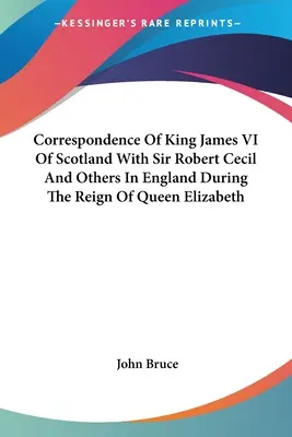 VI. Jakab skót király levelezése Sir Robert Cecil és másokkal Angliában Erzsébet királynő uralkodása alatt - Correspondence Of King James VI Of Scotland With Sir Robert Cecil And Others In England During The Reign Of Queen Elizabeth