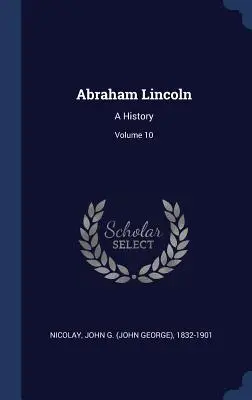 Abraham Lincoln: (Nicolay John G. (John George) 1832-190) - Abraham Lincoln: A History; Volume 10 (Nicolay John G. (John George) 1832-190)