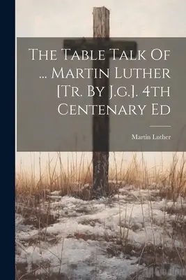 The Table Talk Of ... Luther Márton [ford.] 4. századi kiadás - The Table Talk Of ... Martin Luther [tr. By J.g.]. 4th Centenary Ed