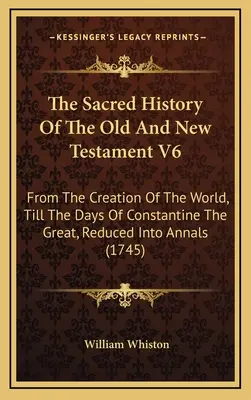 Az Ó- és Újszövetség szent története V6: A világ teremtésétől Nagy Konstantin napjáig, évkönyvekbe foglalva - The Sacred History Of The Old And New Testament V6: From The Creation Of The World, Till The Days Of Constantine The Great, Reduced Into Annals