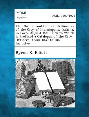 Az Indiana állambeli Indianapolis városának 1869. augusztus 1-jén hatályos alapszabálya és általános rendeletei; amelyhez csatolva van a város hivatalainak katalógusa. - The Charter and General Ordinances of the City of Indianapolis, Indiana, in Force August 1st, 1869; To Which Is Prefixed a Catalogue of the City Offic