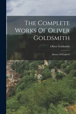 Oliver Goldsmith összes művei: Anglia története - The Complete Works Of Oliver Goldsmith: History Of England