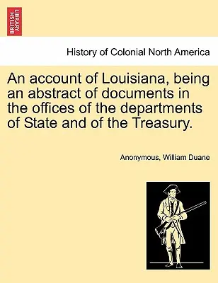 Egy beszámoló Louisianáról, amely az állam- és pénzügyminisztériumok hivatalaiban lévő dokumentumok kivonatát tartalmazza. - An Account of Louisiana, Being an Abstract of Documents in the Offices of the Departments of State and of the Treasury.