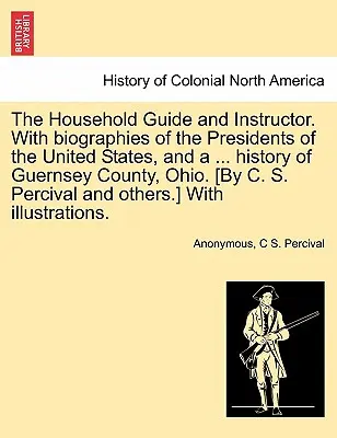 The Household Guide and Instructor. Az Egyesült Államok elnökeinek életrajzával, és ... Guernsey megye, Ohio története. [C. S. Per - The Household Guide and Instructor. With biographies of the Presidents of the United States, and a ... history of Guernsey County, Ohio. [By C. S. Per