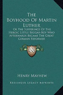 Luther Márton gyermekkora: Vagy a hősies kis koldusfiú szenvedései, aki később a nagy német reformátor lett - The Boyhood Of Martin Luther: Or The Sufferings Of The Heroic Little Beggar-Boy Who Afterwards Became The Great German Reformer