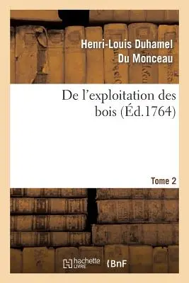 de l'Exploitation Des Bois, ou Moyens de Tirer Un Parti Avantageux Des Taillis. T.2 - de l'Exploitation Des Bois, Ou Moyens de Tirer Un Parti Avantageux Des Taillis. T.2