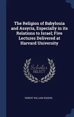 Babilónia és Asszíria vallása, különös tekintettel Izraelhez fűződő kapcsolataira; Öt előadás a Harvard Egyetemen - The Religion of Babylonia and Assyria, Especially in its Relations to Israel; Five Lectures Delivered at Harvard University