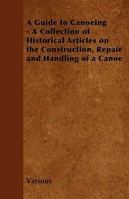 Útmutató a kenuzáshoz - Történelmi cikkek gyűjteménye a kenu építéséről, javításáról és kezeléséről - A Guide to Canoeing - A Collection of Historical Articles on the Construction, Repair and Handling of a Canoe