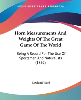 A világ nagyvadjának szarvméretei és súlyai: A sportolók és a természettudósok használatára (1892) - Horn Measurements And Weights Of The Great Game Of The World: Being A Record For The Use Of Sportsmen And Naturalists (1892)