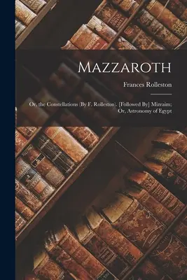 Mazzaroth: Rolleston: Vagy a csillagképek (F. Rolleston). [Mizraim; vagy Egyiptom csillagászata. - Mazzaroth: Or, the Constellations (By F. Rolleston). [Followed By] Mizraim; Or, Astronomy of Egypt