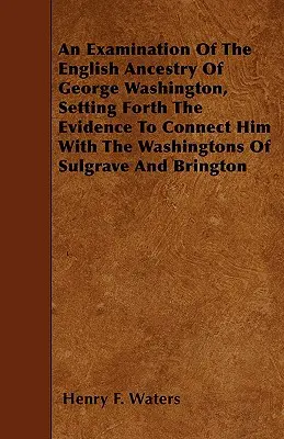 George Washington angol származásának vizsgálata, a bizonyítékokat felsorakoztatva, amelyek összekapcsolják őt a sulgrave-i és bringtoni Washingtonokkal - An Examination Of The English Ancestry Of George Washington, Setting Forth The Evidence To Connect Him With The Washingtons Of Sulgrave And Brington