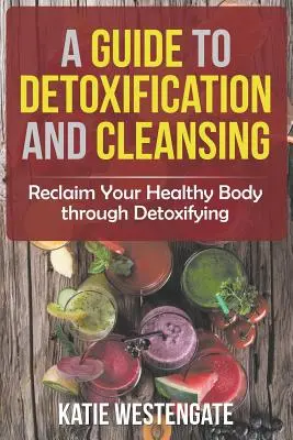 Útmutató a méregtelenítéshez és a tisztuláshoz: Reclaim Your Healthy Body through Detoxifying - A Guide to Detoxification and Cleansing: Reclaim Your Healthy Body through Detoxifying