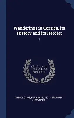 Vándorlások Korzikán, annak történetében és hőseiben;: 1 - Wanderings in Corsica, its History and its Heroes;: 1