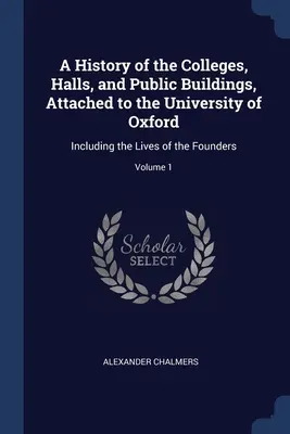 Az Oxfordi Egyetemhez tartozó kollégiumok, csarnokok és középületek története: az alapítók életével együtt; 1. kötet - A History of the Colleges, Halls, and Public Buildings, Attached to the University of Oxford: Including the Lives of the Founders; Volume 1