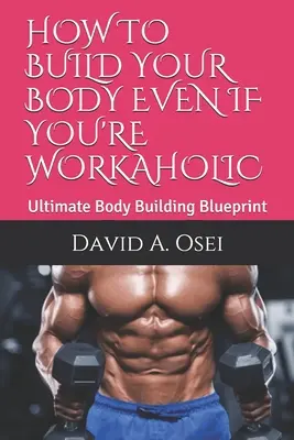 Hogyan építsd fel a tested még akkor is, ha munkamániás vagy: Végső testépítési terv - How to Build Your Body Even If You're Workaholic: Ultimate Body Building Blueprint