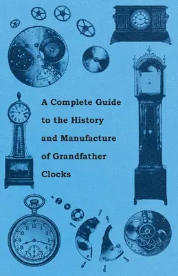 A Complete Guide to the History and Manufacture of Grandfather Clocks (Teljes útmutató a nagypapa órák történetéhez és gyártásához) - A Complete Guide to the History and Manufacture of Grandfather Clocks