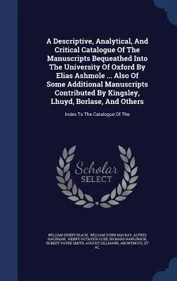 A Descriptive, Analytical, And Critical Catalogue Of The Manuscripts Bequeathed Into The University of Oxford By Elias Ashmole ... Valamint néhány további - A Descriptive, Analytical, And Critical Catalogue Of The Manuscripts Bequeathed Into The University Of Oxford By Elias Ashmole ... Also Of Some Additi