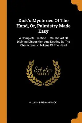 Dick's Mysteries Of The Hand, Or, Palmistry Made Easy: A Complete Treatise ... A hajlam és a sors megjóslásának művészetéről a jellegzetességek alapján. - Dick's Mysteries Of The Hand, Or, Palmistry Made Easy: A Complete Treatise ... On The Art Of Divining Disposition And Destiny By The Characteristic To