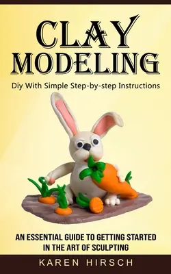 Clay Modeling: Diy egyszerű, lépésről-lépésre követhető utasításokkal (Egy alapvető útmutató a szobrászat művészetének elsajátításához) - Clay Modeling: Diy With Simple Step-by-step Instructions (An Essential Guide to Getting Started in the Art of Sculpting)