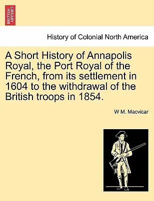 Annapolis Royal, a franciák Port Royaljának rövid története az 1604-es letelepedéstől a brit csapatok 1854-es kivonulásáig. - A Short History of Annapolis Royal, the Port Royal of the French, from Its Settlement in 1604 to the Withdrawal of the British Troops in 1854.