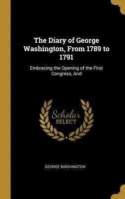 George Washington naplója 1789-től 1791-ig: Az első kongresszus megnyitásáról és az első kongresszusról. - The Diary of George Washington, From 1789 to 1791: Embracing the Opening of the First Congress, And